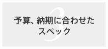 予算、納期に合わせたスペック