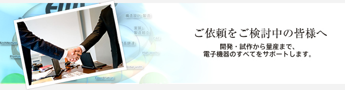 ご依頼を検討中の皆様へ 開発・試作から量産まで、電子機器のすべてをサポートします。