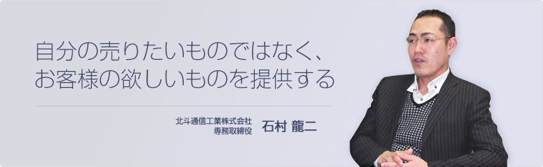 自分の売りたいものではなく、お客様の欲しいものを提供する 北斗通信工業株式会社 専務取締役　石村 龍二