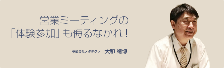 営業ミーティングの「体験参加」も侮るなかれ！ 株式会社メタテクノ 大和 靖博