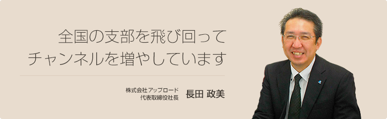 全国の支部を飛び回ってチャンネルを増やしています 株式会社アップロード 代表取締役社長 長田 政美