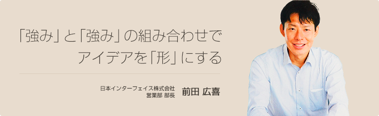 「強み」と「強み」の組み合わせでアイデアを「形」にする 日本インターフェイス株式会社 前田 広喜