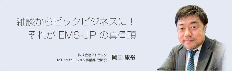 雑談からビックビジネスに！それが EMS-JP の真骨頂 株式会社アドテック 岡田 康裕