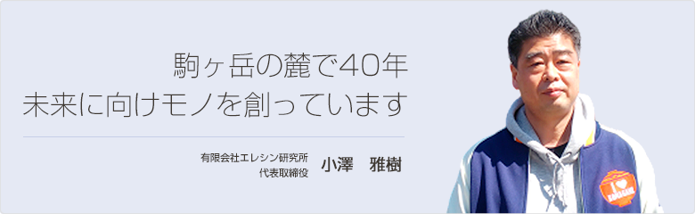 駒ヶ岳の麓で40年 未来に向けモノを創っています 有限会社エレシン研究所 代表取締役 小澤　雅樹